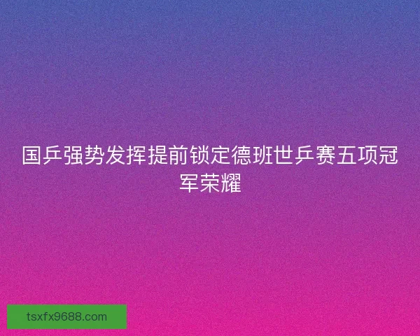 国乒强势发挥提前锁定德班世乒赛五项冠军荣耀