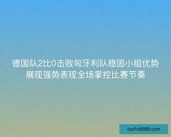德国队2比0击败匈牙利队稳固小组优势展现强势表现全场掌控比赛节奏