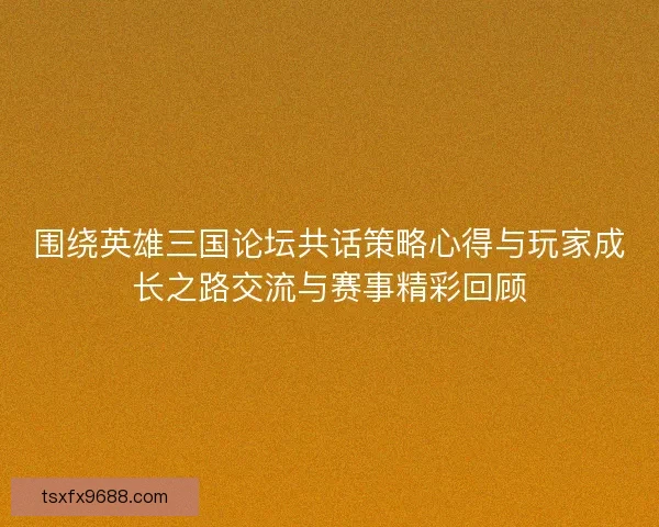 围绕英雄三国论坛共话策略心得与玩家成长之路交流与赛事精彩回顾