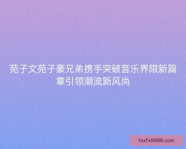 苑子文苑子豪兄弟携手突破音乐界限新篇章引领潮流新风尚